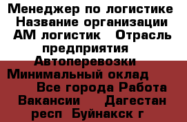 Менеджер по логистике › Название организации ­ АМ-логистик › Отрасль предприятия ­ Автоперевозки › Минимальный оклад ­ 25 000 - Все города Работа » Вакансии   . Дагестан респ.,Буйнакск г.